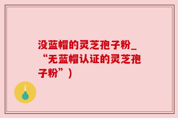 没蓝帽的灵芝孢子粉_“无蓝帽认证的灵芝孢子粉”) 没蓝帽的灵芝孢子粉_“无蓝帽认证的灵芝孢子粉”)