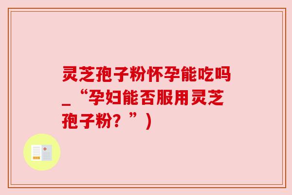 灵芝孢子粉怀孕能吃吗_“孕妇能否服用灵芝孢子粉？”)