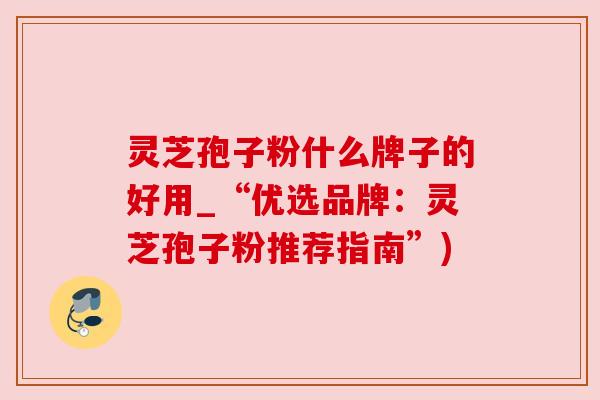 灵芝孢子粉什么牌子的好用_“优选品牌:灵芝孢子粉推荐指南”) 灵芝孢子粉什么牌子的好用_“优选品牌:灵芝孢子粉推荐指南”)