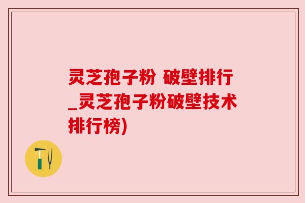 灵芝孢子粉 破壁排行_灵芝孢子粉破壁技术排行榜) 灵芝孢子粉 破壁排行_灵芝孢子粉破壁技术排行榜)