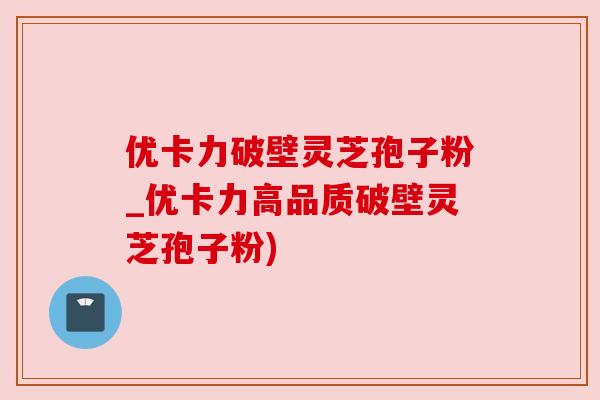 优卡力破壁灵芝孢子粉_优卡力高品质破壁灵芝孢子粉)