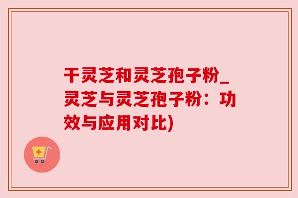 干灵芝和灵芝孢子粉_灵芝与灵芝孢子粉：功效与应用对比)