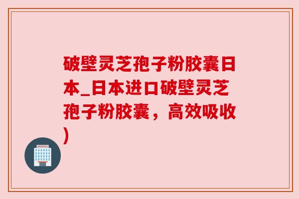 破壁灵芝孢子粉胶囊日本_日本进口破壁灵芝孢子粉胶囊,高效吸收) 破壁灵芝孢子粉胶囊日本_日本进口破壁灵芝孢子粉胶囊,高效吸收)