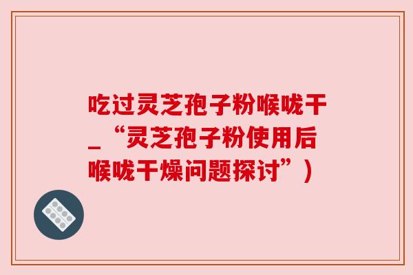 吃过灵芝孢子粉喉咙干_“灵芝孢子粉使用后喉咙干燥问题探讨”) 吃过灵芝孢子粉喉咙干_“灵芝孢子粉使用后喉咙干燥问题探讨”)