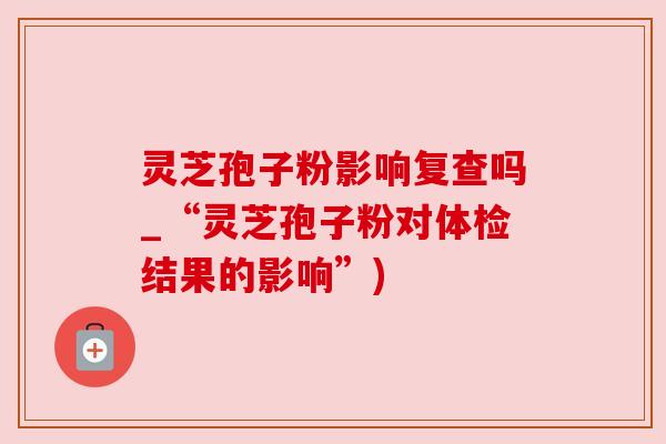 灵芝孢子粉影响复查吗_“灵芝孢子粉对体检结果的影响”)