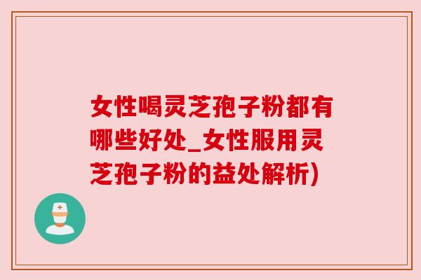 女性喝灵芝孢子粉都有哪些好处_女性服用灵芝孢子粉的益处解析)