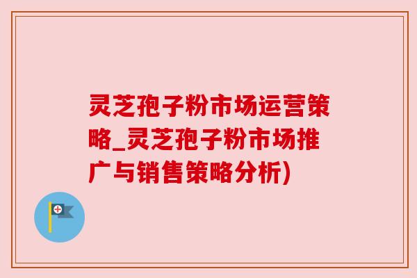 灵芝孢子粉市场运营策略_灵芝孢子粉市场推广与销售策略分析)