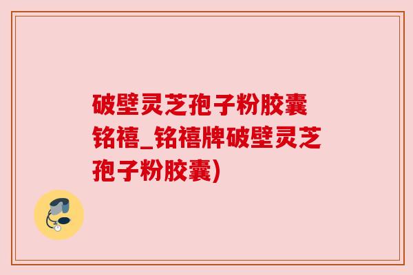 破壁灵芝孢子粉胶囊 铭禧_铭禧牌破壁灵芝孢子粉胶囊) 破壁灵芝孢子粉胶囊 铭禧_铭禧牌破壁灵芝孢子粉胶囊)