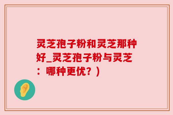 灵芝孢子粉和灵芝那种好_灵芝孢子粉与灵芝：哪种更优？)