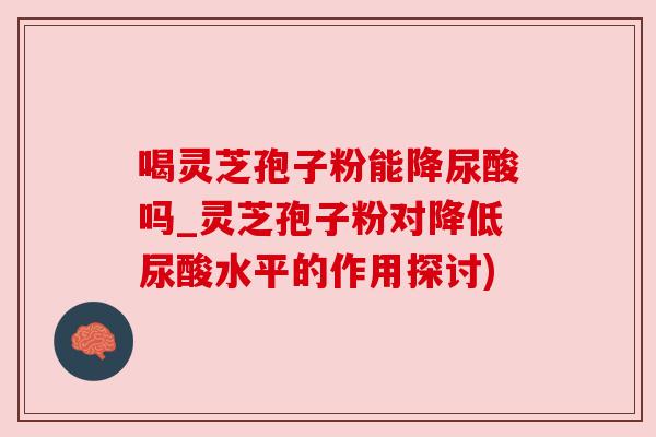 喝灵芝孢子粉能降尿酸吗_灵芝孢子粉对降低尿酸水平的作用探讨) 喝灵芝孢子粉能降尿酸吗_灵芝孢子粉对降低尿酸水平的作用探讨)