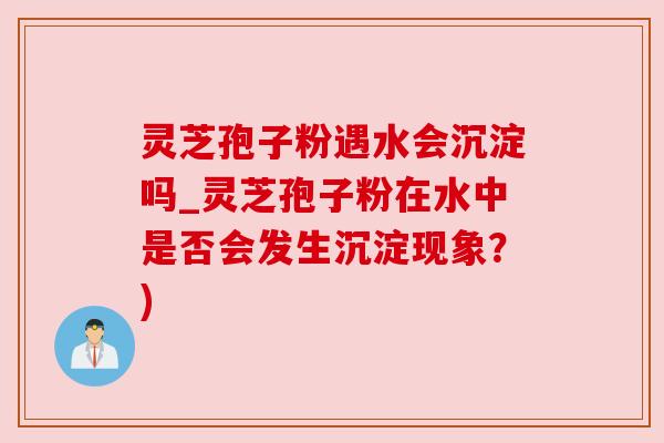 灵芝孢子粉遇水会沉淀吗_灵芝孢子粉在水中是否会发生沉淀现象?) 灵芝孢子粉遇水会沉淀吗_灵芝孢子粉在水中是否会发生沉淀现象?)