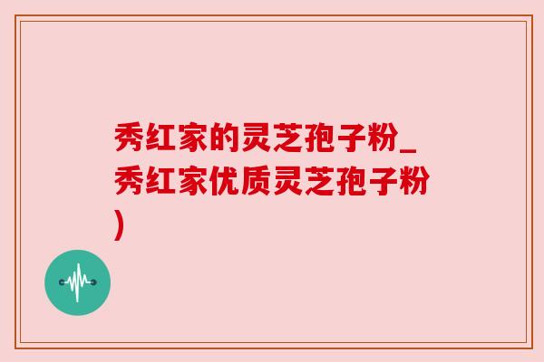 秀红家的灵芝孢子粉_秀红家优质灵芝孢子粉)