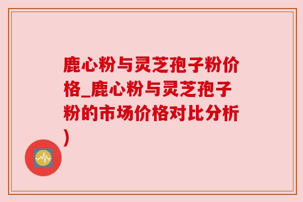 鹿心粉与灵芝孢子粉价格_鹿心粉与灵芝孢子粉的市场价格对比分析) 鹿心粉与灵芝孢子粉价格_鹿心粉与灵芝孢子粉的市场价格对比分析)
