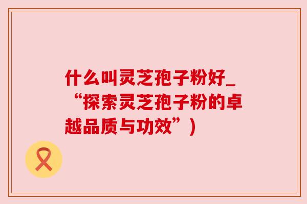什么叫灵芝孢子粉好_“探索灵芝孢子粉的卓越品质与功效”) 什么叫灵芝孢子粉好_“探索灵芝孢子粉的卓越品质与功效”)