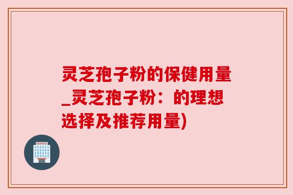 灵芝孢子粉的保健用量_灵芝孢子粉:的理想选择及推荐用量) 灵芝孢子粉的保健用量_灵芝孢子粉:的理想选择及推荐用量)