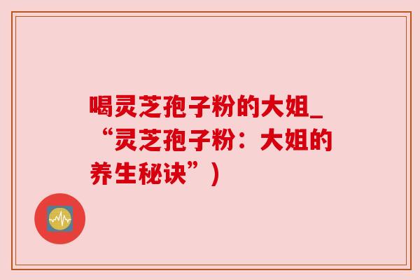 喝灵芝孢子粉的大姐_“灵芝孢子粉:大姐的养生秘诀”) 喝灵芝孢子粉的大姐_“灵芝孢子粉:大姐的养生秘诀”)