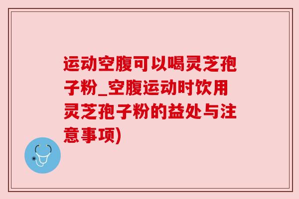运动空腹可以喝灵芝孢子粉_空腹运动时饮用灵芝孢子粉的益处与注意事项) 运动空腹可以喝灵芝孢子粉_空腹运动时饮用灵芝孢子粉的益处与注意事项)