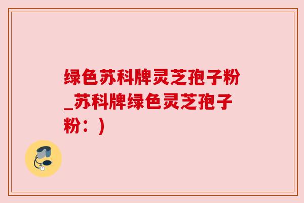 绿色苏科牌灵芝孢子粉_苏科牌绿色灵芝孢子粉:) 绿色苏科牌灵芝孢子粉_苏科牌绿色灵芝孢子粉:)