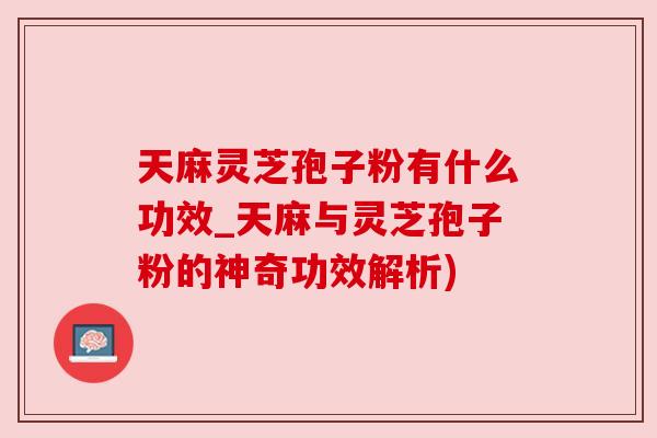 天麻灵芝孢子粉有什么功效_天麻与灵芝孢子粉的神奇功效解析)