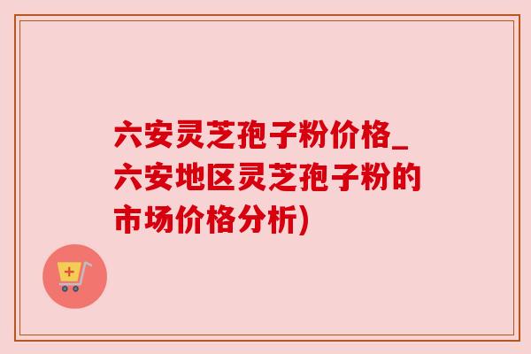 六安灵芝孢子粉价格_六安地区灵芝孢子粉的市场价格分析) 六安灵芝孢子粉价格_六安地区灵芝孢子粉的市场价格分析)