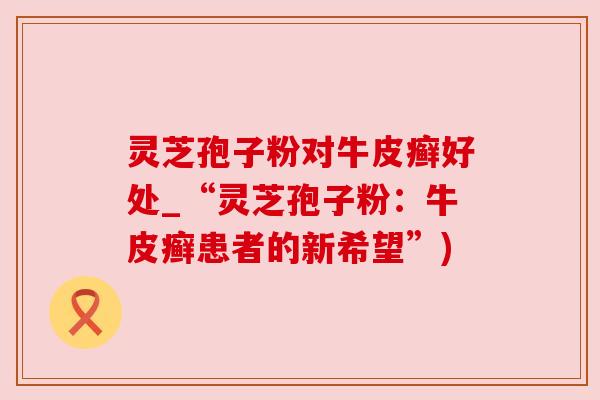 灵芝孢子粉对牛皮癣好处_“灵芝孢子粉:牛皮癣患者的新希望”) 灵芝孢子粉对牛皮癣好处_“灵芝孢子粉:牛皮癣患者的新希望”)