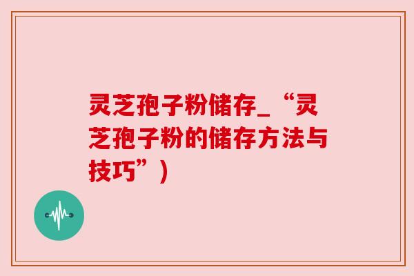 灵芝孢子粉储存_“灵芝孢子粉的储存方法与技巧”) 灵芝孢子粉储存_“灵芝孢子粉的储存方法与技巧”)
