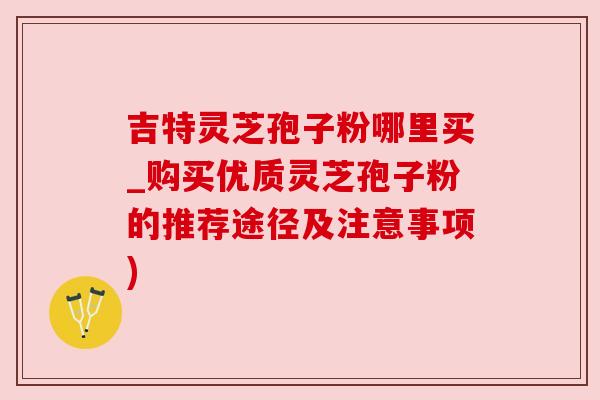 吉特灵芝孢子粉哪里买_购买优质灵芝孢子粉的推荐途径及注意事项) 吉特灵芝孢子粉哪里买_购买优质灵芝孢子粉的推荐途径及注意事项)