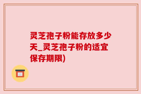 灵芝孢子粉能存放多少天_灵芝孢子粉的适宜保存期限) 灵芝孢子粉能存放多少天_灵芝孢子粉的适宜保存期限)