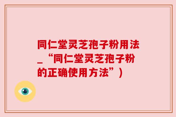 同仁堂灵芝孢子粉用法_“同仁堂灵芝孢子粉的正确使用方法”)
