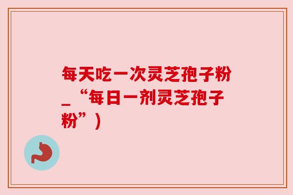 每天吃一次灵芝孢子粉_“每日一剂灵芝孢子粉”) 每天吃一次灵芝孢子粉_“每日一剂灵芝孢子粉”)
