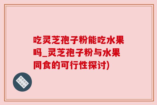 吃灵芝孢子粉能吃水果吗_灵芝孢子粉与水果同食的可行性探讨) 吃灵芝孢子粉能吃水果吗_灵芝孢子粉与水果同食的可行性探讨)
