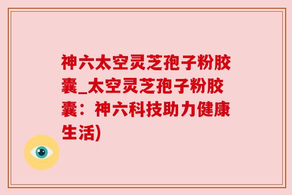 神六太空灵芝孢子粉胶囊_太空灵芝孢子粉胶囊:神六科技助力健康生活) 神六太空灵芝孢子粉胶囊_太空灵芝孢子粉胶囊:神六科技助力健康生活)