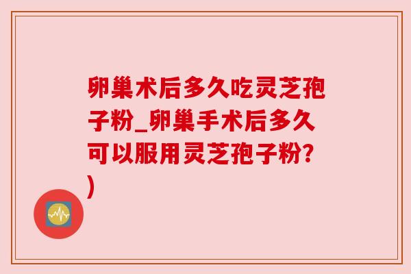 卵巢术后多久吃灵芝孢子粉_卵巢手术后多久可以服用灵芝孢子粉?) 卵巢术后多久吃灵芝孢子粉_卵巢手术后多久可以服用灵芝孢子粉?)