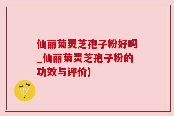 仙丽菊灵芝孢子粉好吗_仙丽菊灵芝孢子粉的功效与评价)