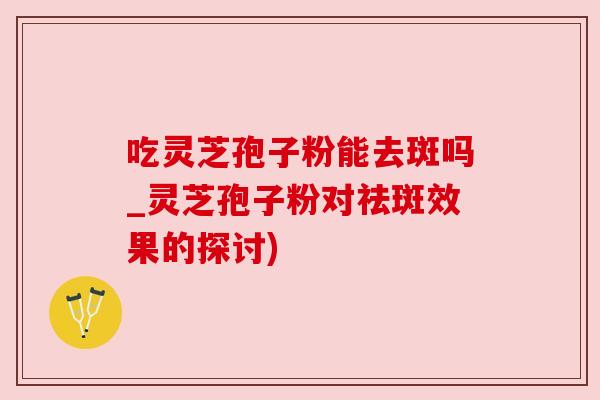 吃灵芝孢子粉能去斑吗_灵芝孢子粉对祛斑效果的探讨) 吃灵芝孢子粉能去斑吗_灵芝孢子粉对祛斑效果的探讨)