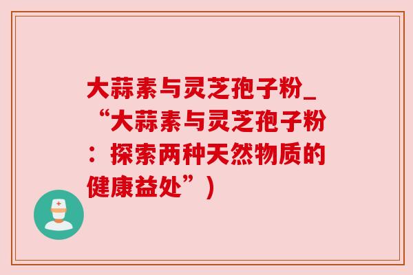 大蒜素与灵芝孢子粉_“大蒜素与灵芝孢子粉：探索两种天然物质的健康益处”)