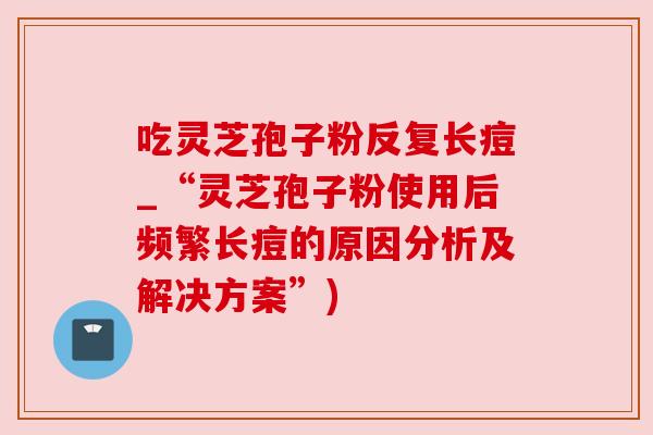 吃灵芝孢子粉反复长痘_“灵芝孢子粉使用后频繁长痘的原因分析及解决方案”)
