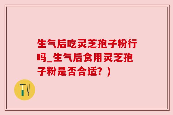 生气后吃灵芝孢子粉行吗_生气后食用灵芝孢子粉是否合适？)