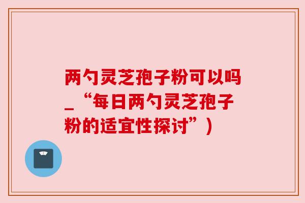 两勺灵芝孢子粉可以吗_“每日两勺灵芝孢子粉的适宜性探讨”)