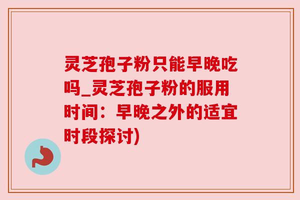 灵芝孢子粉只能早晚吃吗_灵芝孢子粉的服用时间：早晚之外的适宜时段探讨)