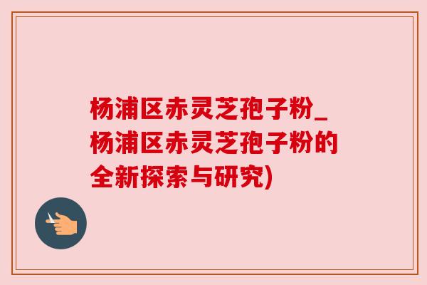 杨浦区赤灵芝孢子粉_杨浦区赤灵芝孢子粉的全新探索与研究) 杨浦区赤灵芝孢子粉_杨浦区赤灵芝孢子粉的全新探索与研究)