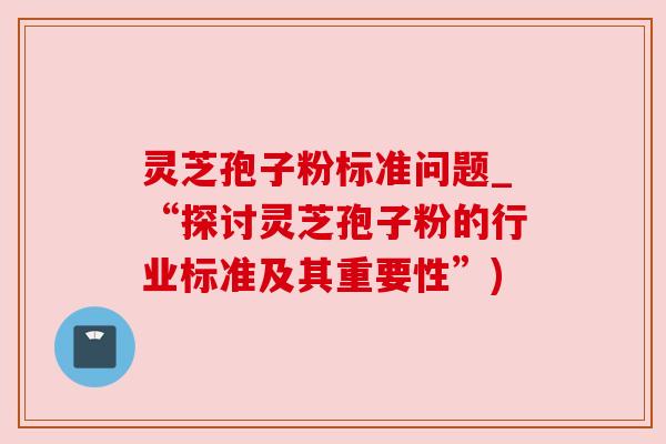 灵芝孢子粉标准问题_“探讨灵芝孢子粉的行业标准及其重要性”) 灵芝孢子粉标准问题_“探讨灵芝孢子粉的行业标准及其重要性”)
