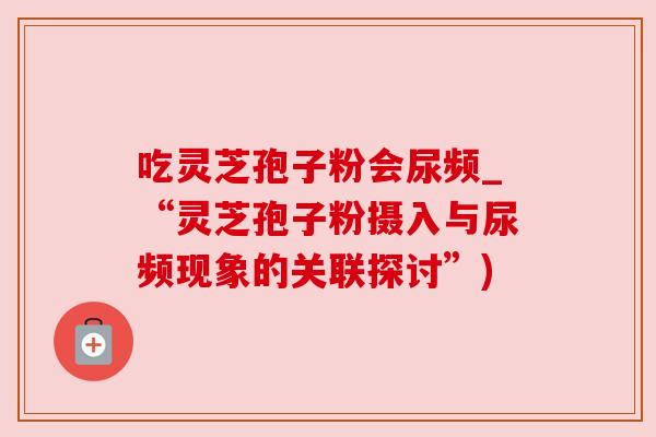 吃灵芝孢子粉会尿频_“灵芝孢子粉摄入与尿频现象的关联探讨”) 吃灵芝孢子粉会尿频_“灵芝孢子粉摄入与尿频现象的关联探讨”)