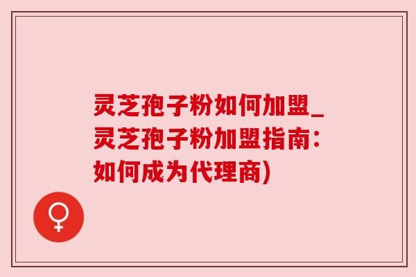 灵芝孢子粉如何加盟_灵芝孢子粉加盟指南:如何成为代理商) 灵芝孢子粉如何加盟_灵芝孢子粉加盟指南:如何成为代理商)