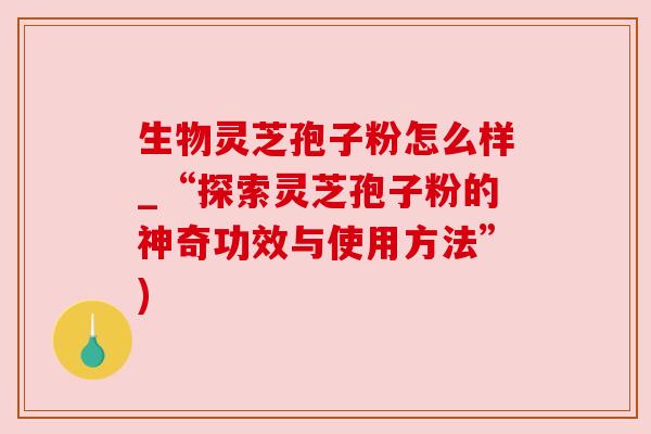 生物灵芝孢子粉怎么样_“探索灵芝孢子粉的神奇功效与使用方法”)