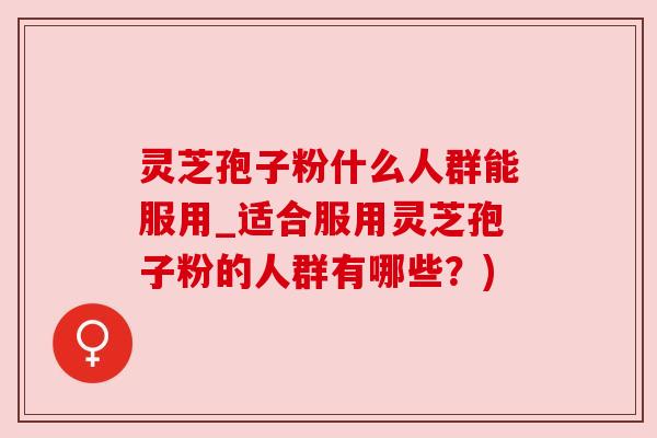 灵芝孢子粉什么人群能服用_适合服用灵芝孢子粉的人群有哪些？)