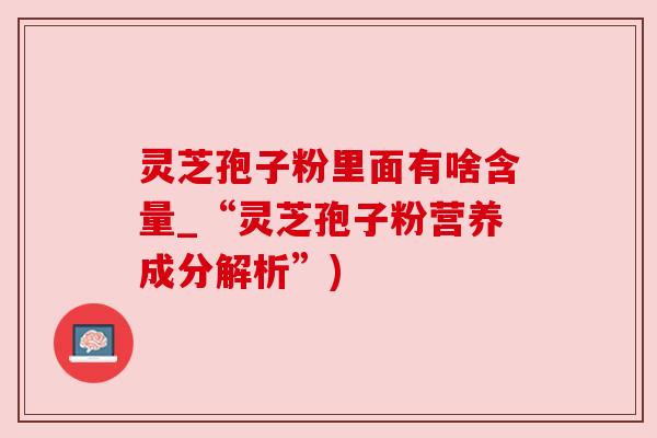 灵芝孢子粉里面有啥含量_“灵芝孢子粉营养成分解析”) 灵芝孢子粉里面有啥含量_“灵芝孢子粉营养成分解析”)