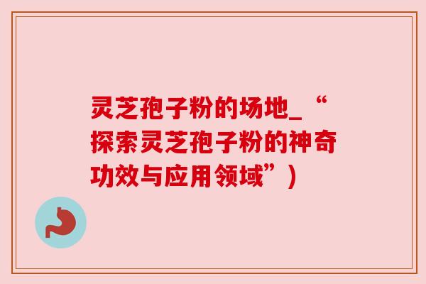 灵芝孢子粉的场地_“探索灵芝孢子粉的神奇功效与应用领域”) 灵芝孢子粉的场地_“探索灵芝孢子粉的神奇功效与应用领域”)