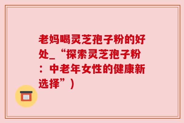 老妈喝灵芝孢子粉的好处_“探索灵芝孢子粉:中老年女性的健康新选择”) 老妈喝灵芝孢子粉的好处_“探索灵芝孢子粉:中老年女性的健康新选择”)