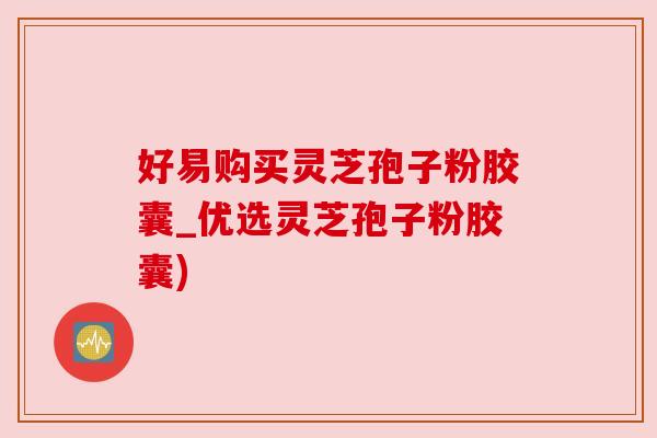 好易购买灵芝孢子粉胶囊_优选灵芝孢子粉胶囊) 好易购买灵芝孢子粉胶囊_优选灵芝孢子粉胶囊)